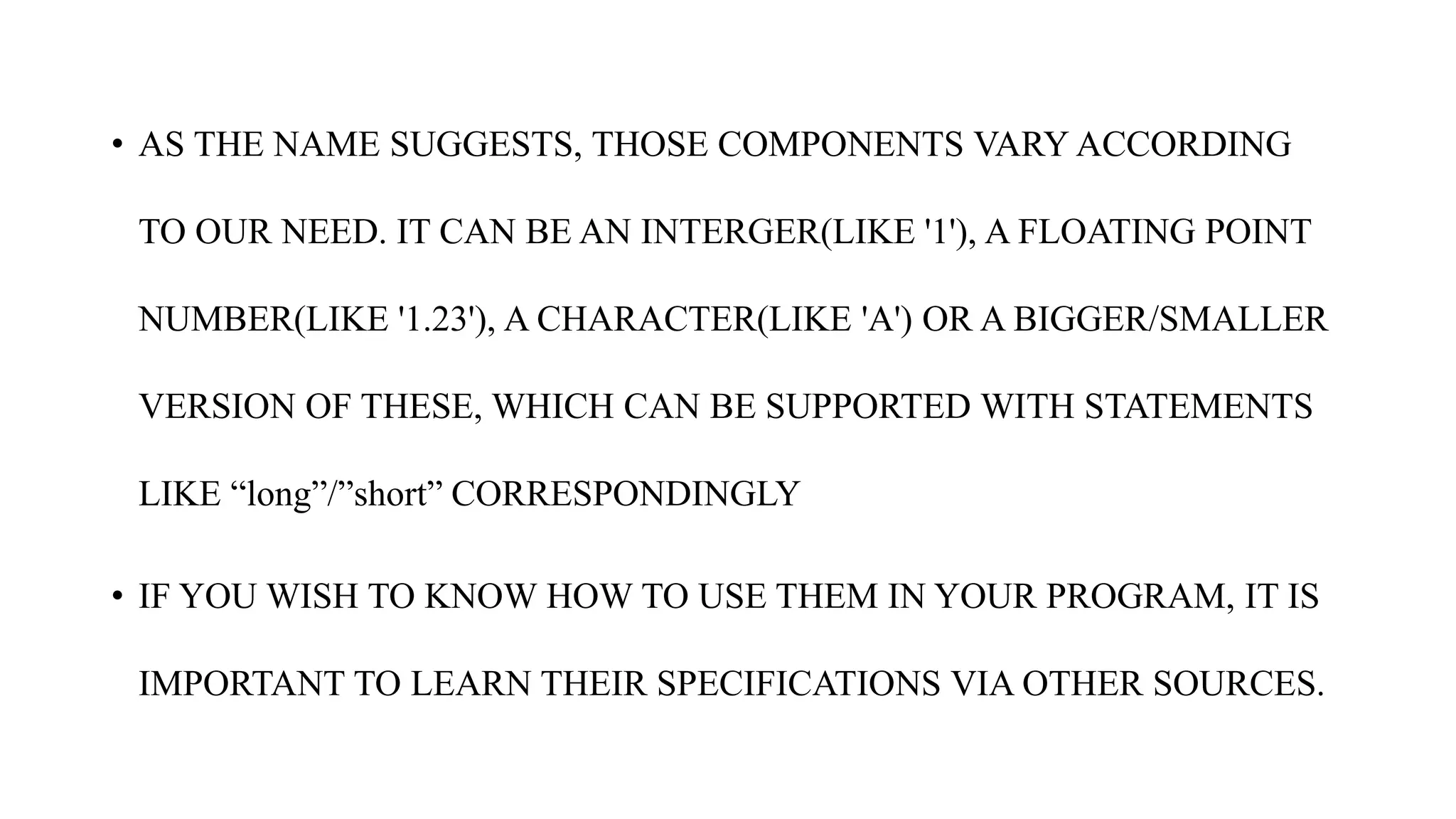 • AS THE NAME SUGGESTS, THOSE COMPONENTS VARY ACCORDING
TO OUR NEED. IT CAN BE AN INTERGER(LIKE '1'), A FLOATING POINT
NUMBER(LIKE '1.23'), A CHARACTER(LIKE 'A') OR A BIGGER/SMALLER
VERSION OF THESE, WHICH CAN BE SUPPORTED WITH STATEMENTS
LIKE “long”/”short” CORRESPONDINGLY
• IF YOU WISH TO KNOW HOW TO USE THEM IN YOUR PROGRAM, IT IS
IMPORTANT TO LEARN THEIR SPECIFICATIONS VIA OTHER SOURCES.
 