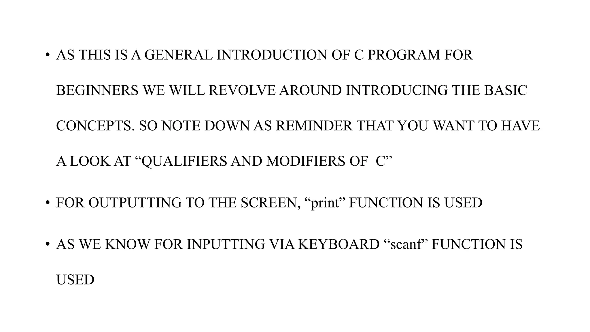 • AS THIS IS A GENERAL INTRODUCTION OF C PROGRAM FOR
BEGINNERS WE WILL REVOLVE AROUND INTRODUCING THE BASIC
CONCEPTS. SO NOTE DOWN AS REMINDER THAT YOU WANT TO HAVE
A LOOK AT “QUALIFIERS AND MODIFIERS OF C”
• FOR OUTPUTTING TO THE SCREEN, “print” FUNCTION IS USED
• AS WE KNOW FOR INPUTTING VIA KEYBOARD “scanf” FUNCTION IS
USED
 