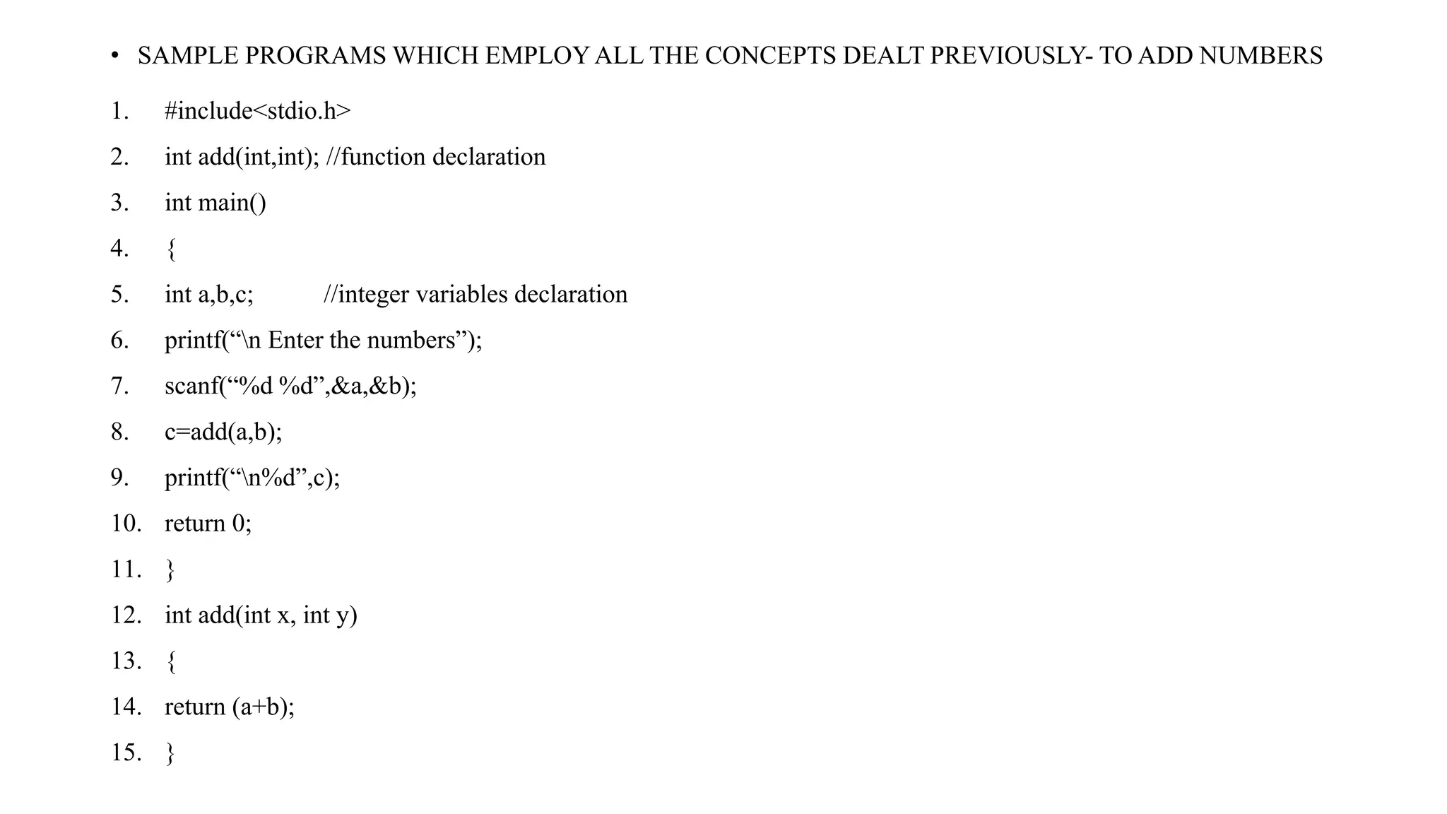• SAMPLE PROGRAMS WHICH EMPLOYALL THE CONCEPTS DEALT PREVIOUSLY- TO ADD NUMBERS
1. #include<stdio.h>
2. int add(int,int); //function declaration
3. int main()
4. {
5. int a,b,c; //integer variables declaration
6. printf(“n Enter the numbers”);
7. scanf(“%d %d”,&a,&b);
8. c=add(a,b);
9. printf(“n%d”,c);
10. return 0;
11. }
12. int add(int x, int y)
13. {
14. return (a+b);
15. }
 