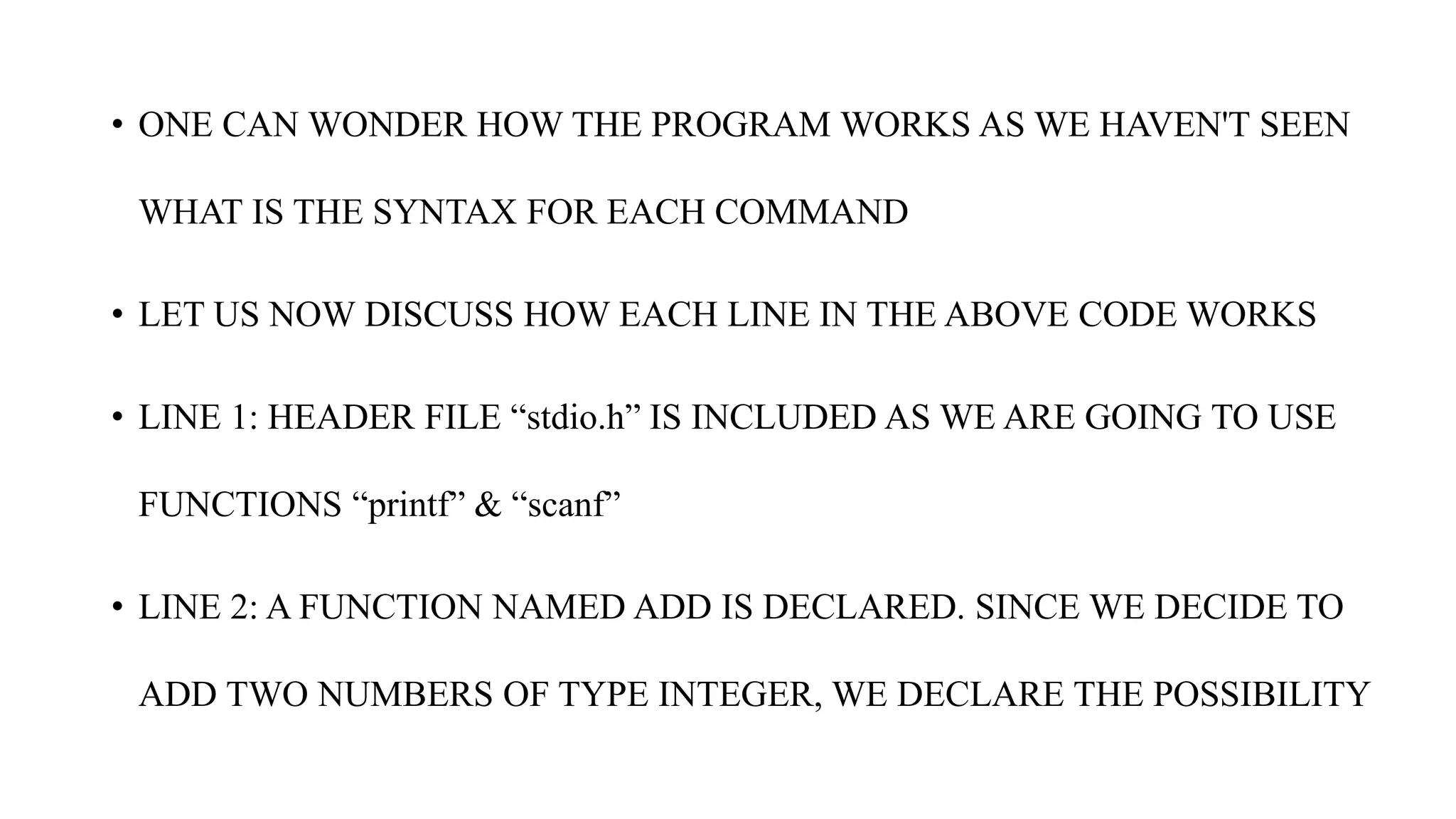• ONE CAN WONDER HOW THE PROGRAM WORKS AS WE HAVEN'T SEEN
WHAT IS THE SYNTAX FOR EACH COMMAND
• LET US NOW DISCUSS HOW EACH LINE IN THE ABOVE CODE WORKS
• LINE 1: HEADER FILE “stdio.h” IS INCLUDED AS WE ARE GOING TO USE
FUNCTIONS “printf” & “scanf”
• LINE 2: A FUNCTION NAMED ADD IS DECLARED. SINCE WE DECIDE TO
ADD TWO NUMBERS OF TYPE INTEGER, WE DECLARE THE POSSIBILITY
 