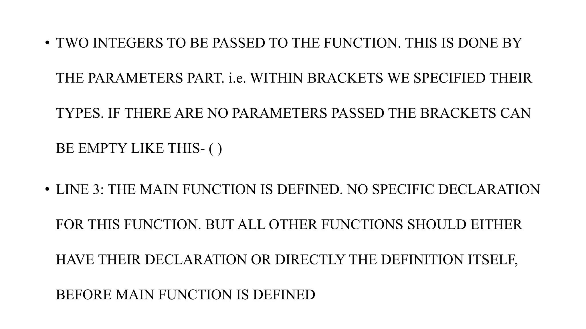 • TWO INTEGERS TO BE PASSED TO THE FUNCTION. THIS IS DONE BY
THE PARAMETERS PART. i.e. WITHIN BRACKETS WE SPECIFIED THEIR
TYPES. IF THERE ARE NO PARAMETERS PASSED THE BRACKETS CAN
BE EMPTY LIKE THIS- ( )
• LINE 3: THE MAIN FUNCTION IS DEFINED. NO SPECIFIC DECLARATION
FOR THIS FUNCTION. BUT ALL OTHER FUNCTIONS SHOULD EITHER
HAVE THEIR DECLARATION OR DIRECTLY THE DEFINITION ITSELF,
BEFORE MAIN FUNCTION IS DEFINED
 