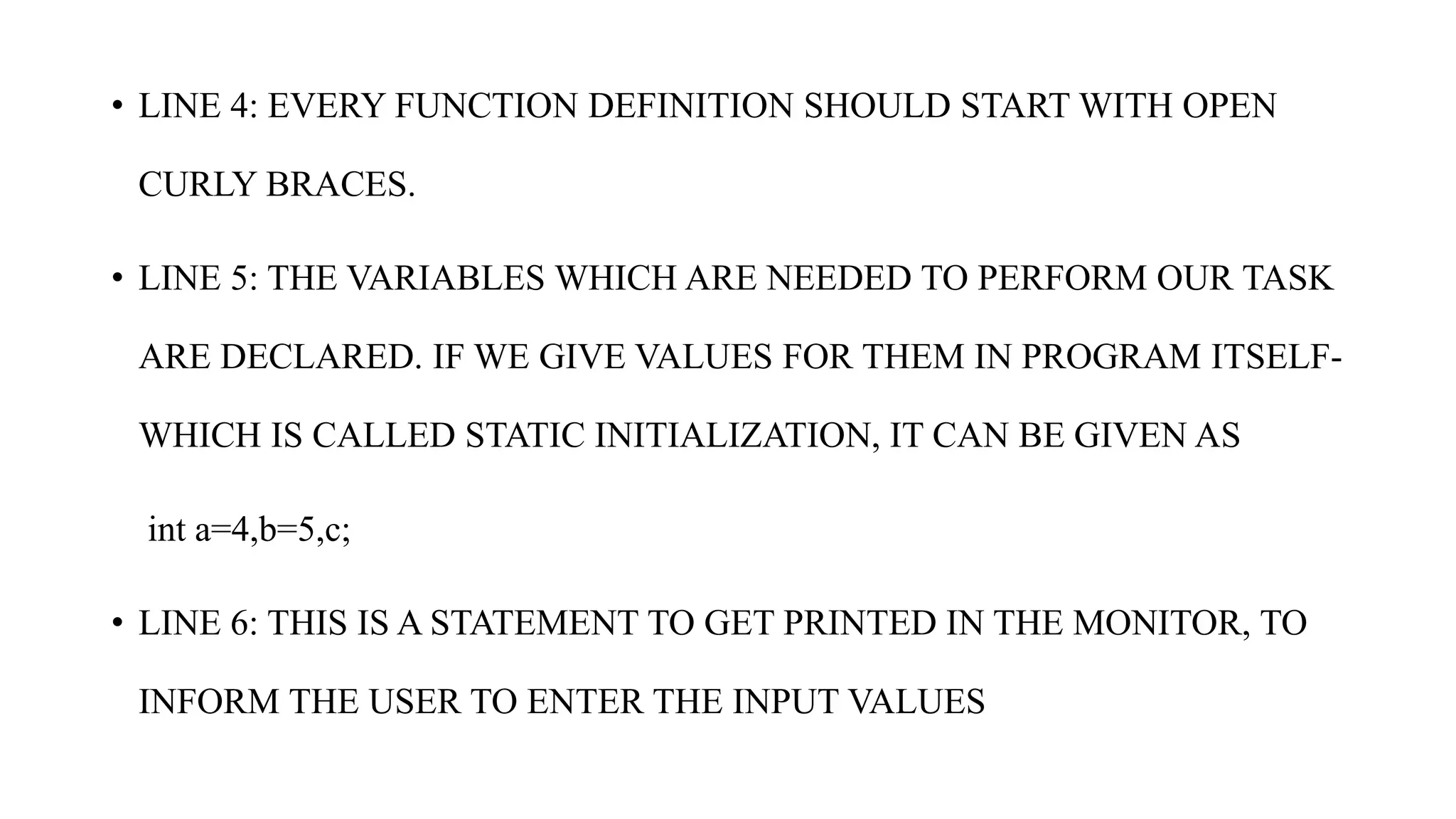 • LINE 4: EVERY FUNCTION DEFINITION SHOULD START WITH OPEN
CURLY BRACES.
• LINE 5: THE VARIABLES WHICH ARE NEEDED TO PERFORM OUR TASK
ARE DECLARED. IF WE GIVE VALUES FOR THEM IN PROGRAM ITSELF-
WHICH IS CALLED STATIC INITIALIZATION, IT CAN BE GIVEN AS
int a=4,b=5,c;
• LINE 6: THIS IS A STATEMENT TO GET PRINTED IN THE MONITOR, TO
INFORM THE USER TO ENTER THE INPUT VALUES
 