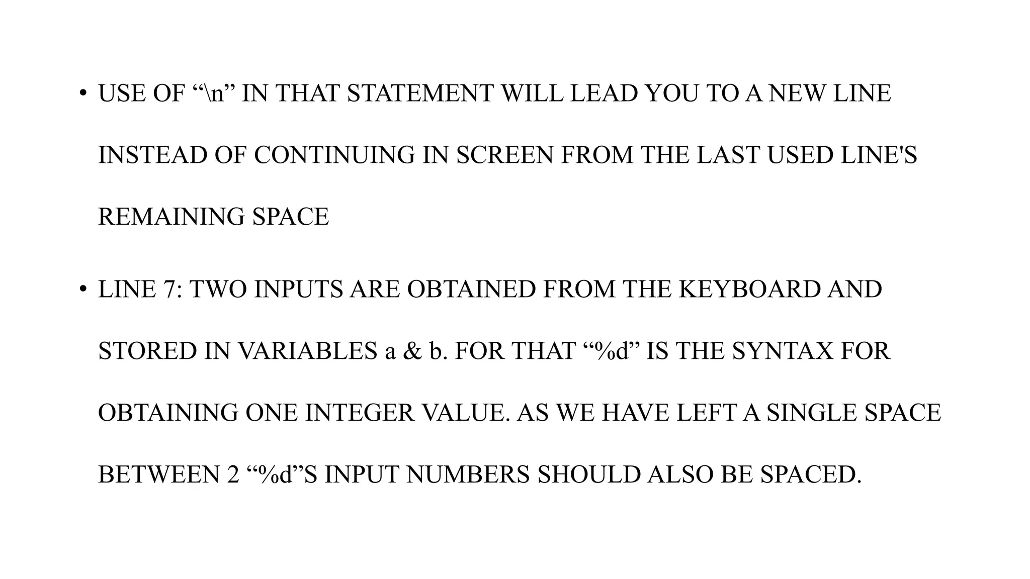 • USE OF “n” IN THAT STATEMENT WILL LEAD YOU TO A NEW LINE
INSTEAD OF CONTINUING IN SCREEN FROM THE LAST USED LINE'S
REMAINING SPACE
• LINE 7: TWO INPUTS ARE OBTAINED FROM THE KEYBOARD AND
STORED IN VARIABLES a & b. FOR THAT “%d” IS THE SYNTAX FOR
OBTAINING ONE INTEGER VALUE. AS WE HAVE LEFT A SINGLE SPACE
BETWEEN 2 “%d”S INPUT NUMBERS SHOULD ALSO BE SPACED.
 