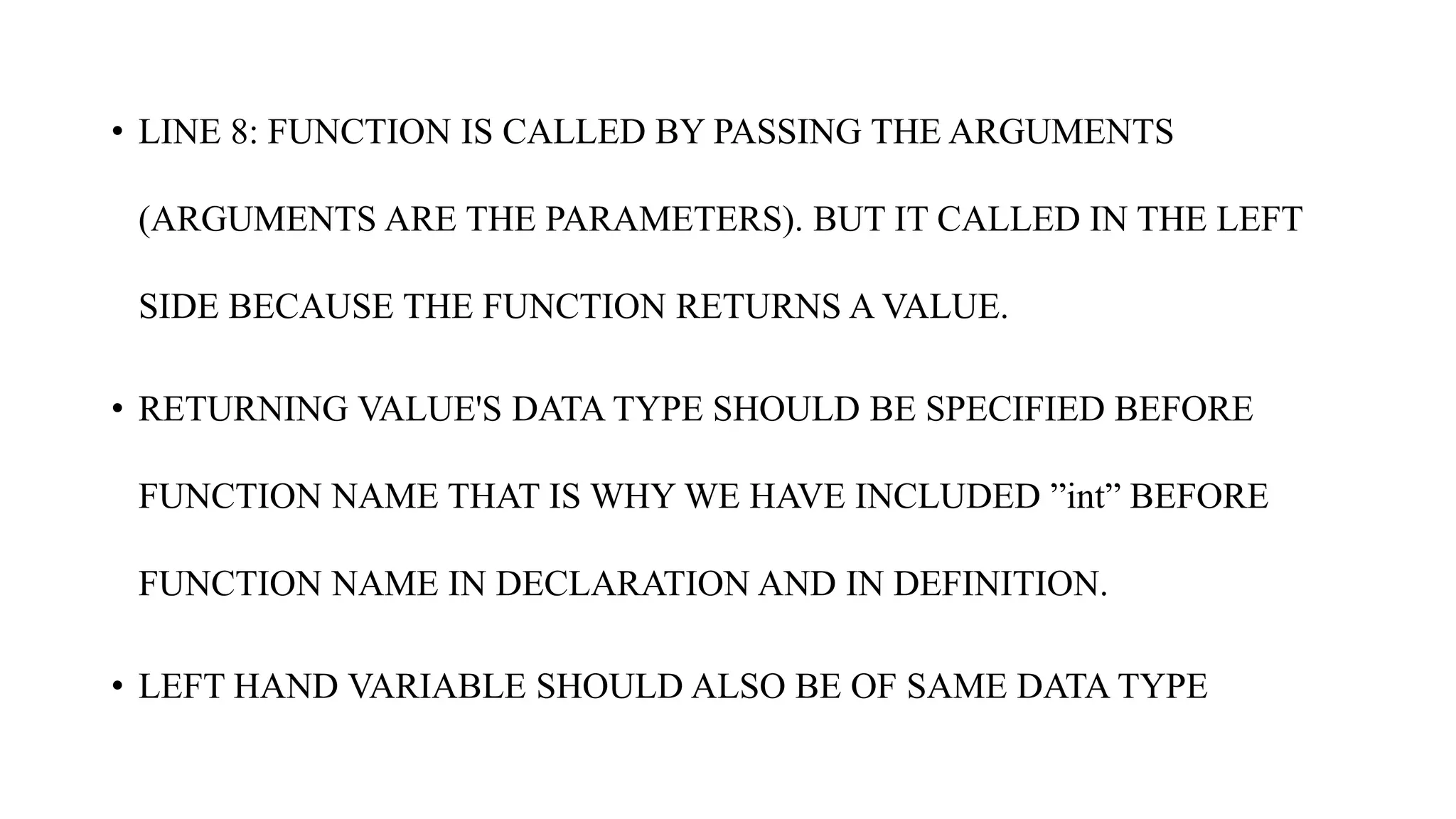 • LINE 8: FUNCTION IS CALLED BY PASSING THE ARGUMENTS
(ARGUMENTS ARE THE PARAMETERS). BUT IT CALLED IN THE LEFT
SIDE BECAUSE THE FUNCTION RETURNS A VALUE.
• RETURNING VALUE'S DATA TYPE SHOULD BE SPECIFIED BEFORE
FUNCTION NAME THAT IS WHY WE HAVE INCLUDED ”int” BEFORE
FUNCTION NAME IN DECLARATION AND IN DEFINITION.
• LEFT HAND VARIABLE SHOULD ALSO BE OF SAME DATA TYPE
 