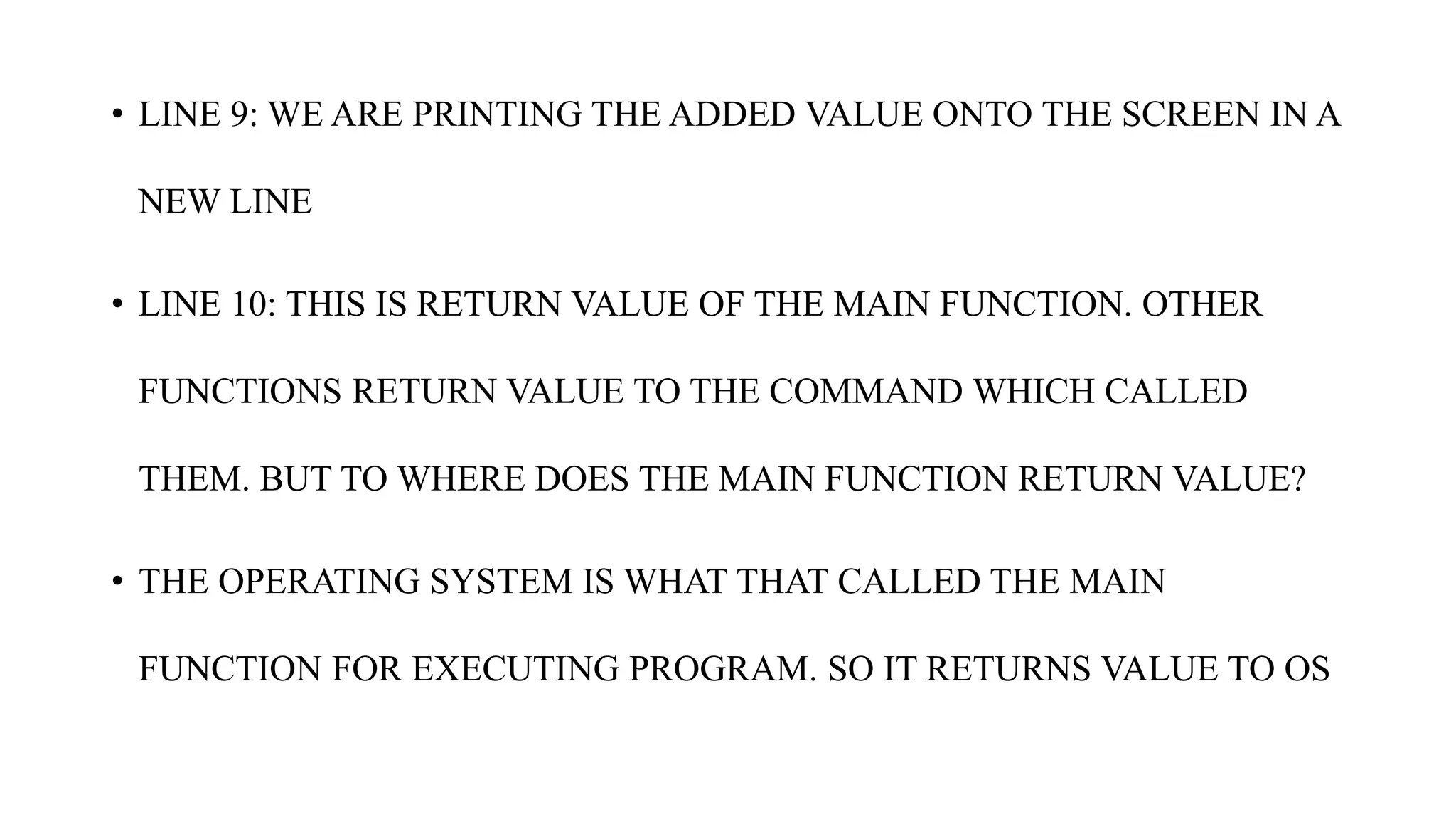 • LINE 9: WE ARE PRINTING THE ADDED VALUE ONTO THE SCREEN IN A
NEW LINE
• LINE 10: THIS IS RETURN VALUE OF THE MAIN FUNCTION. OTHER
FUNCTIONS RETURN VALUE TO THE COMMAND WHICH CALLED
THEM. BUT TO WHERE DOES THE MAIN FUNCTION RETURN VALUE?
• THE OPERATING SYSTEM IS WHAT THAT CALLED THE MAIN
FUNCTION FOR EXECUTING PROGRAM. SO IT RETURNS VALUE TO OS
 