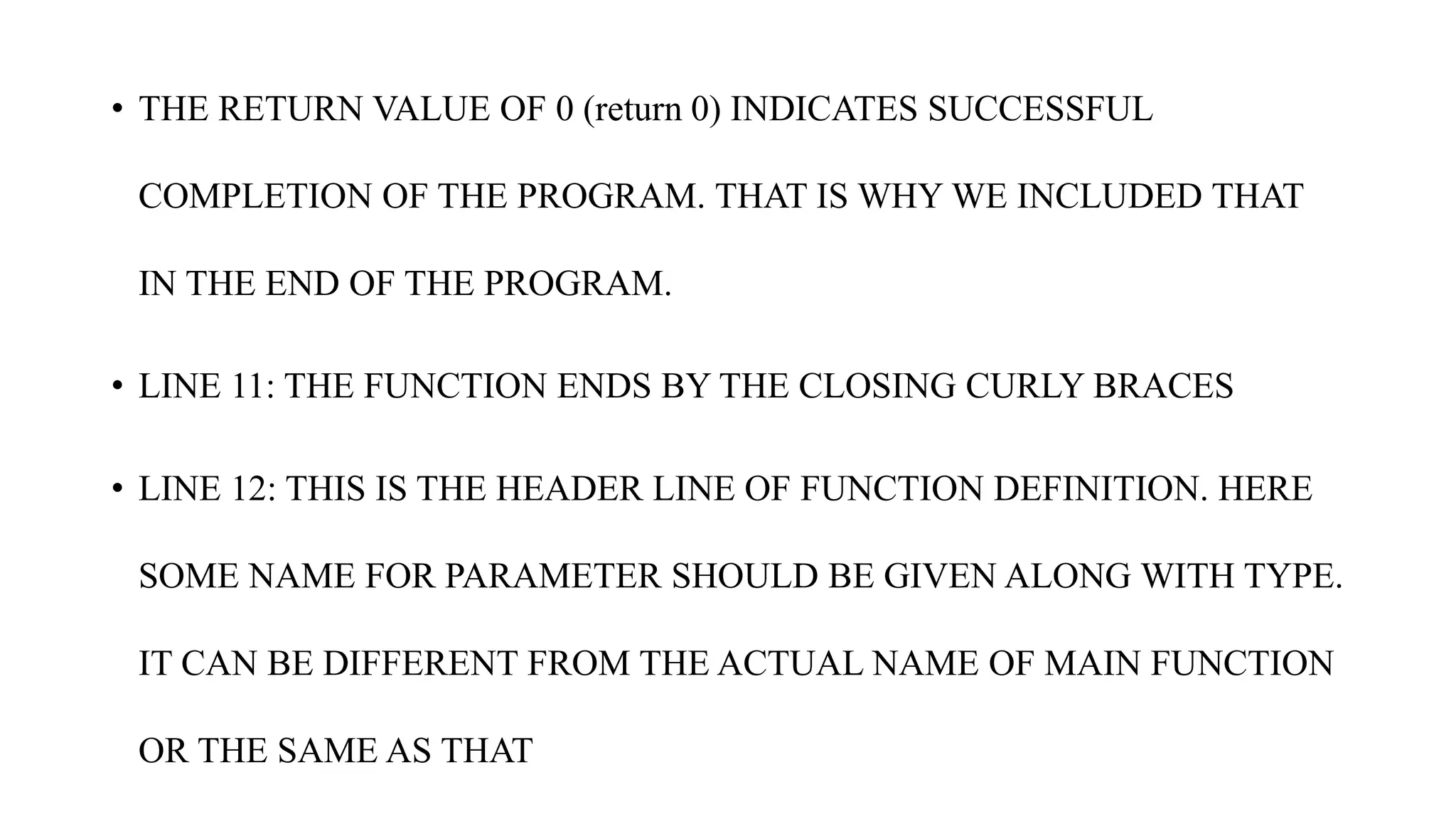 • THE RETURN VALUE OF 0 (return 0) INDICATES SUCCESSFUL
COMPLETION OF THE PROGRAM. THAT IS WHY WE INCLUDED THAT
IN THE END OF THE PROGRAM.
• LINE 11: THE FUNCTION ENDS BY THE CLOSING CURLY BRACES
• LINE 12: THIS IS THE HEADER LINE OF FUNCTION DEFINITION. HERE
SOME NAME FOR PARAMETER SHOULD BE GIVEN ALONG WITH TYPE.
IT CAN BE DIFFERENT FROM THE ACTUAL NAME OF MAIN FUNCTION
OR THE SAME AS THAT
 