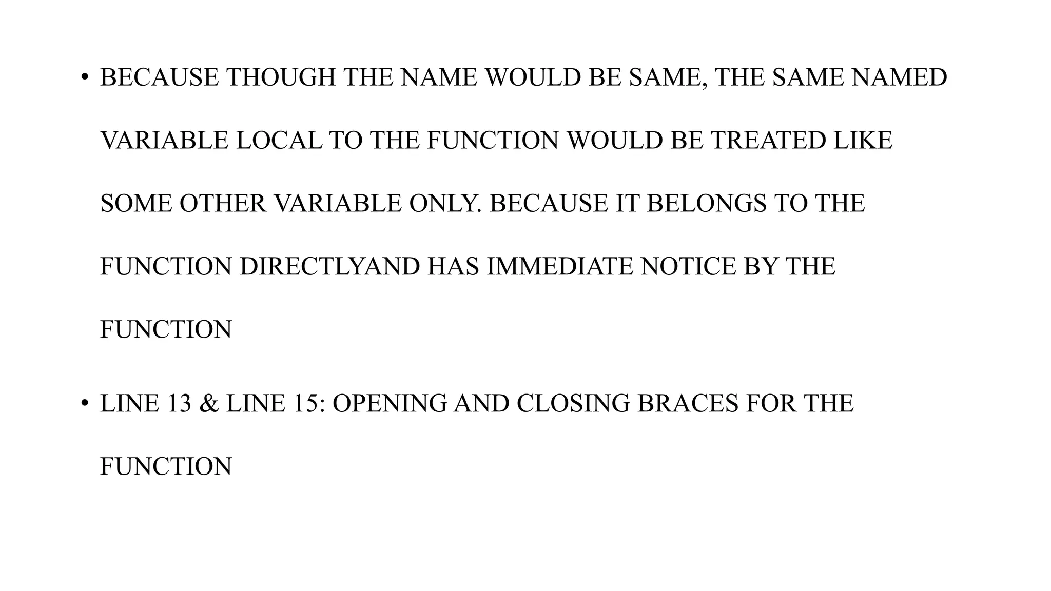• BECAUSE THOUGH THE NAME WOULD BE SAME, THE SAME NAMED
VARIABLE LOCAL TO THE FUNCTION WOULD BE TREATED LIKE
SOME OTHER VARIABLE ONLY. BECAUSE IT BELONGS TO THE
FUNCTION DIRECTLYAND HAS IMMEDIATE NOTICE BY THE
FUNCTION
• LINE 13 & LINE 15: OPENING AND CLOSING BRACES FOR THE
FUNCTION
 