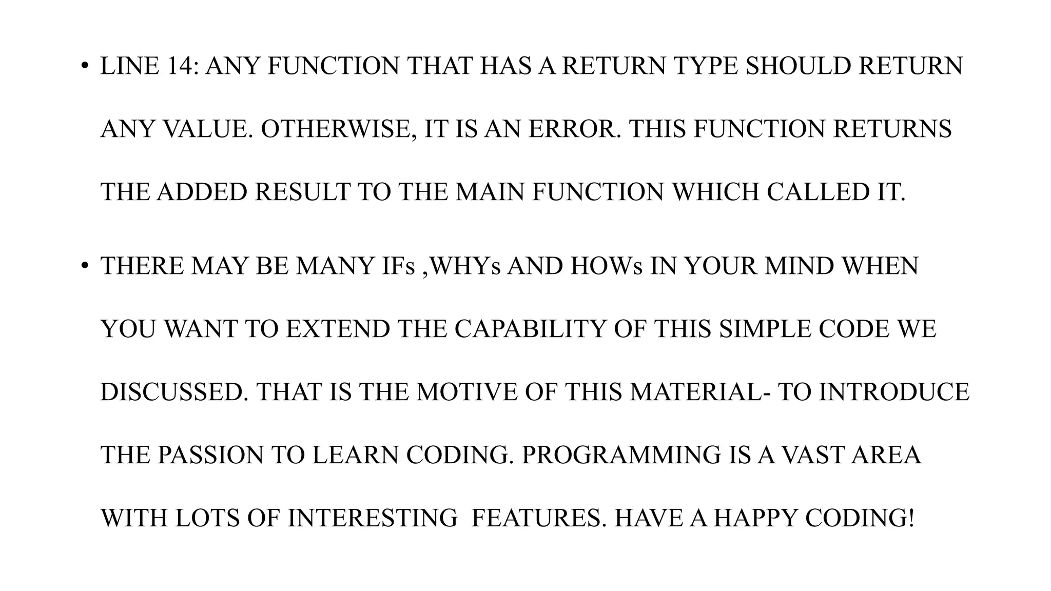 • LINE 14: ANY FUNCTION THAT HAS A RETURN TYPE SHOULD RETURN
ANY VALUE. OTHERWISE, IT IS AN ERROR. THIS FUNCTION RETURNS
THE ADDED RESULT TO THE MAIN FUNCTION WHICH CALLED IT.
• THERE MAY BE MANY IFs ,WHYs AND HOWs IN YOUR MIND WHEN
YOU WANT TO EXTEND THE CAPABILITY OF THIS SIMPLE CODE WE
DISCUSSED. THAT IS THE MOTIVE OF THIS MATERIAL- TO INTRODUCE
THE PASSION TO LEARN CODING. PROGRAMMING IS A VAST AREA
WITH LOTS OF INTERESTING FEATURES. HAVE A HAPPY CODING!
 
