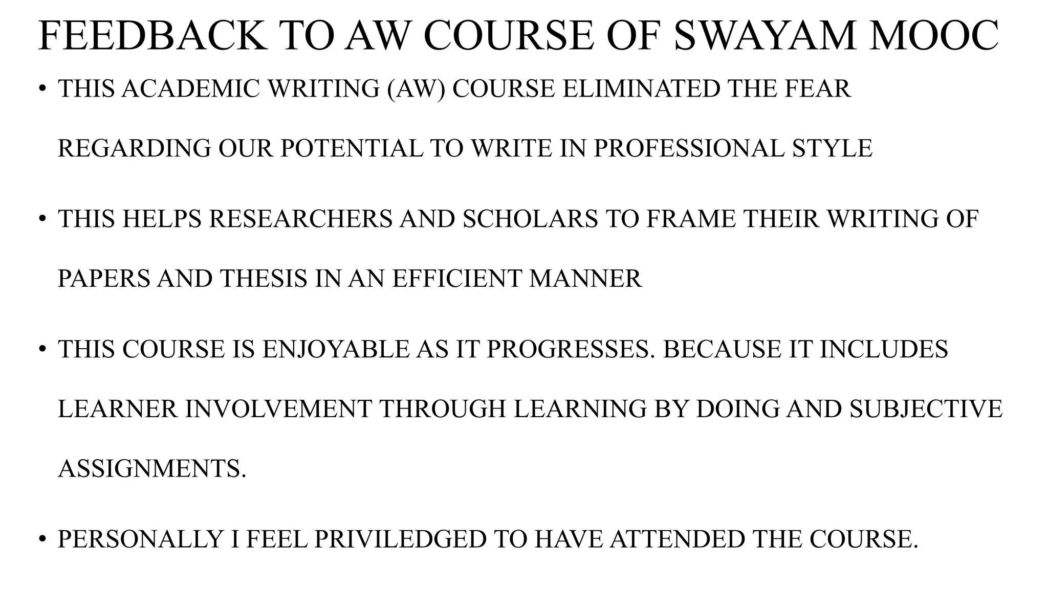 FEEDBACK TO AW COURSE OF SWAYAM MOOC
• THIS ACADEMIC WRITING (AW) COURSE ELIMINATED THE FEAR
REGARDING OUR POTENTIAL TO WRITE IN PROFESSIONAL STYLE
• THIS HELPS RESEARCHERS AND SCHOLARS TO FRAME THEIR WRITING OF
PAPERS AND THESIS IN AN EFFICIENT MANNER
• THIS COURSE IS ENJOYABLE AS IT PROGRESSES. BECAUSE IT INCLUDES
LEARNER INVOLVEMENT THROUGH LEARNING BY DOING AND SUBJECTIVE
ASSIGNMENTS.
• PERSONALLY I FEEL PRIVILEDGED TO HAVE ATTENDED THE COURSE.
 