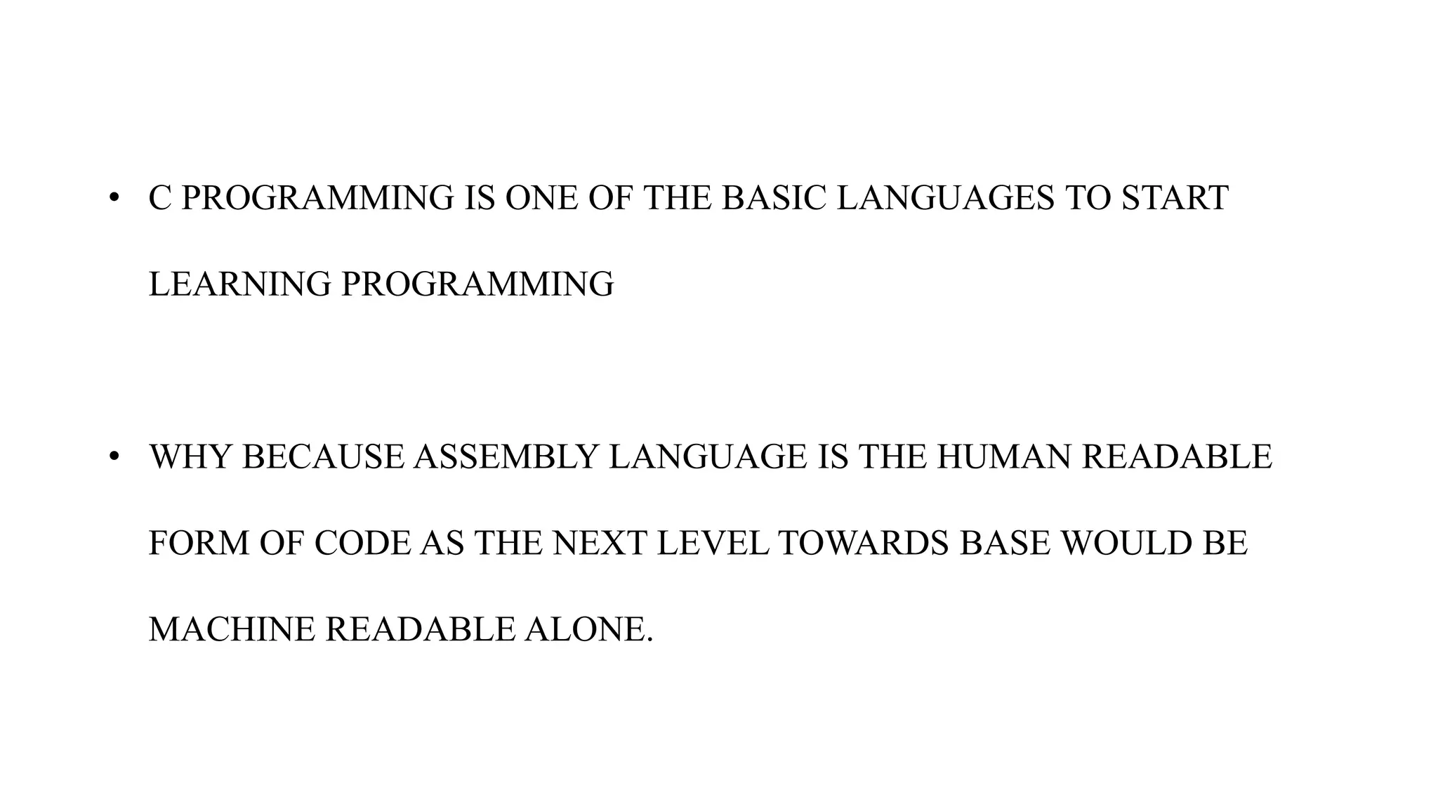 • C PROGRAMMING IS ONE OF THE BASIC LANGUAGES TO START
LEARNING PROGRAMMING
• WHY BECAUSE ASSEMBLY LANGUAGE IS THE HUMAN READABLE
FORM OF CODE AS THE NEXT LEVEL TOWARDS BASE WOULD BE
MACHINE READABLE ALONE.
 