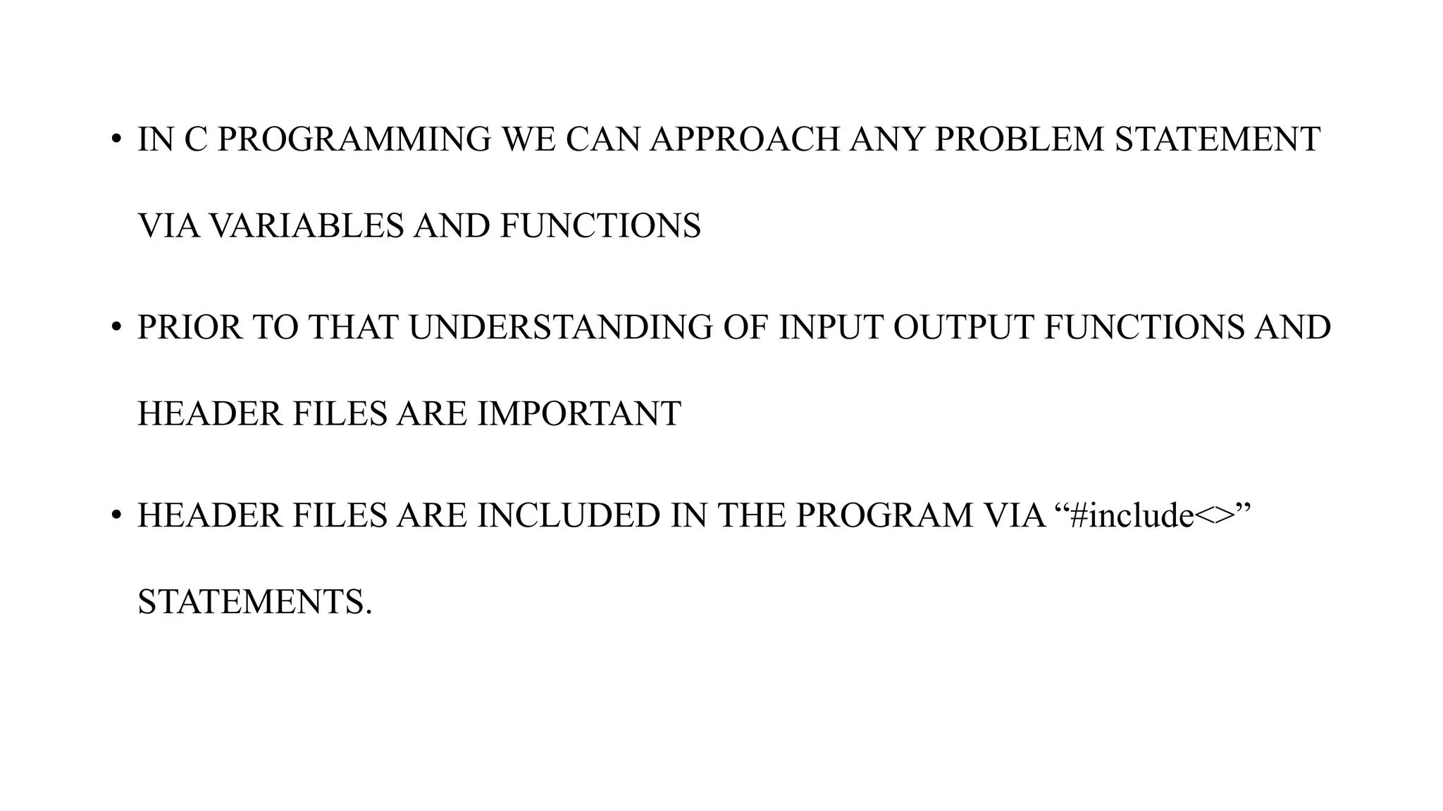 • IN C PROGRAMMING WE CAN APPROACH ANY PROBLEM STATEMENT
VIA VARIABLES AND FUNCTIONS
• PRIOR TO THAT UNDERSTANDING OF INPUT OUTPUT FUNCTIONS AND
HEADER FILES ARE IMPORTANT
• HEADER FILES ARE INCLUDED IN THE PROGRAM VIA “#include<>”
STATEMENTS.
 