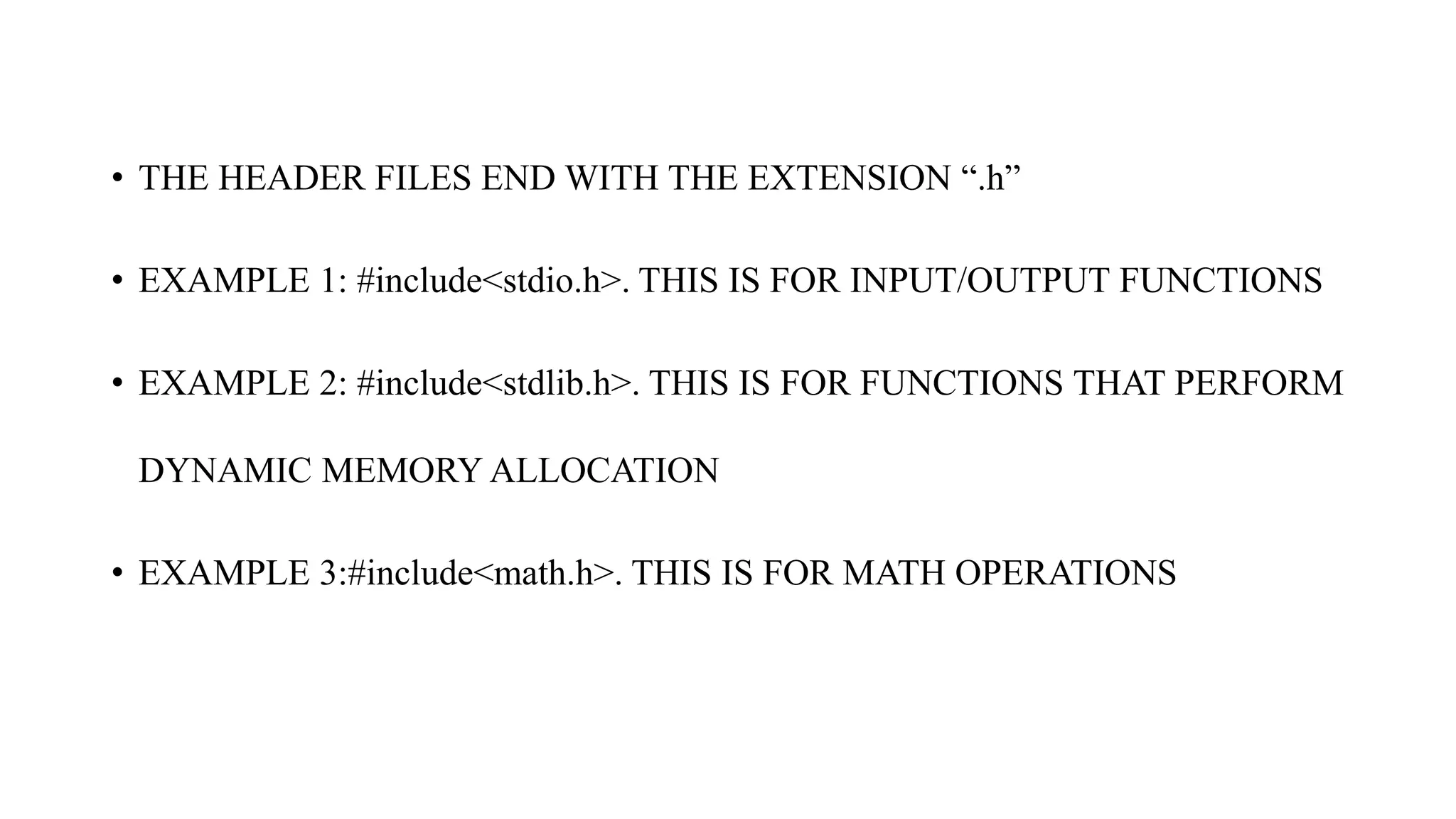 • THE HEADER FILES END WITH THE EXTENSION “.h”
• EXAMPLE 1: #include<stdio.h>. THIS IS FOR INPUT/OUTPUT FUNCTIONS
• EXAMPLE 2: #include<stdlib.h>. THIS IS FOR FUNCTIONS THAT PERFORM
DYNAMIC MEMORY ALLOCATION
• EXAMPLE 3:#include<math.h>. THIS IS FOR MATH OPERATIONS
 