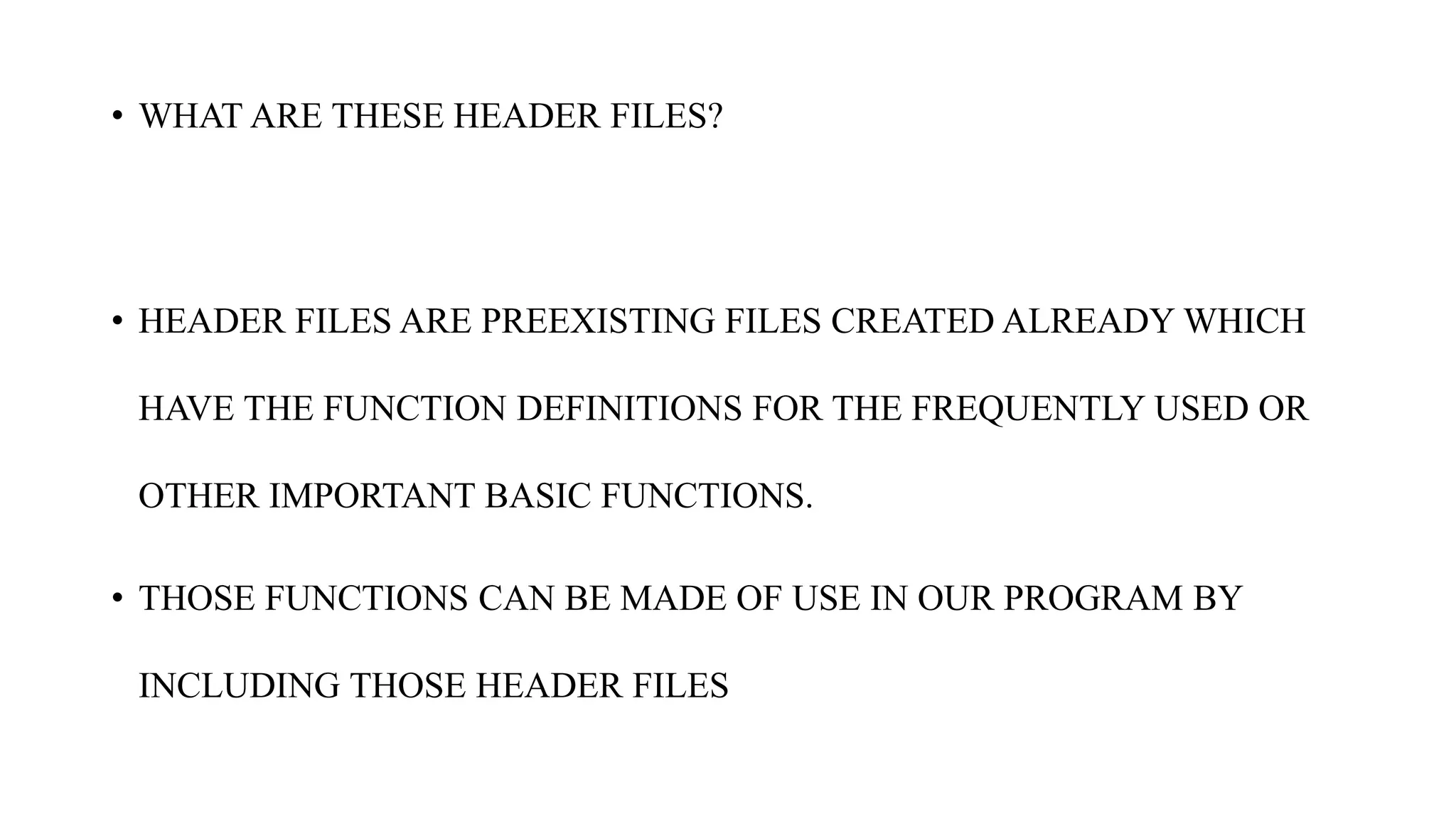 • WHAT ARE THESE HEADER FILES?
• HEADER FILES ARE PREEXISTING FILES CREATED ALREADY WHICH
HAVE THE FUNCTION DEFINITIONS FOR THE FREQUENTLY USED OR
OTHER IMPORTANT BASIC FUNCTIONS.
• THOSE FUNCTIONS CAN BE MADE OF USE IN OUR PROGRAM BY
INCLUDING THOSE HEADER FILES
 