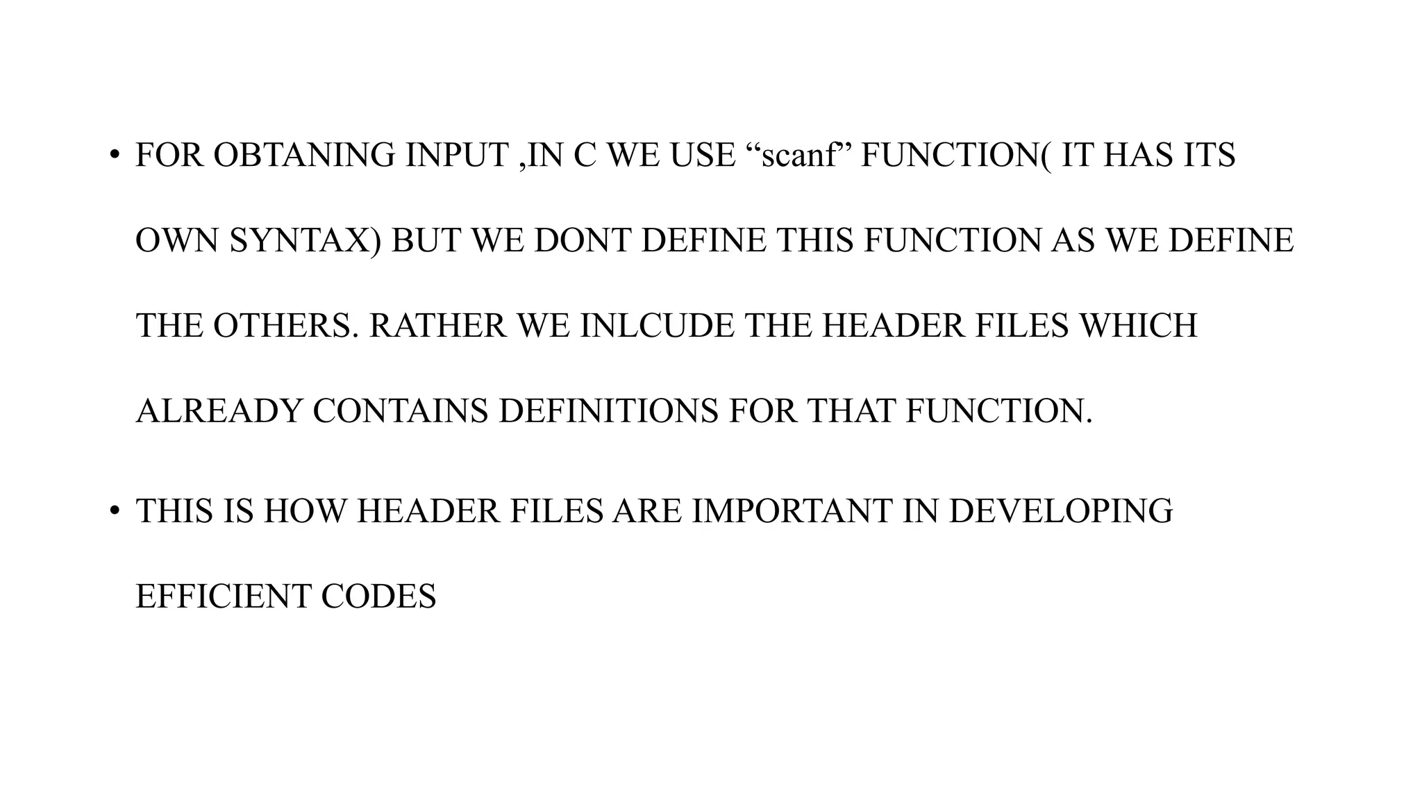• FOR OBTANING INPUT ,IN C WE USE “scanf” FUNCTION( IT HAS ITS
OWN SYNTAX) BUT WE DONT DEFINE THIS FUNCTION AS WE DEFINE
THE OTHERS. RATHER WE INLCUDE THE HEADER FILES WHICH
ALREADY CONTAINS DEFINITIONS FOR THAT FUNCTION.
• THIS IS HOW HEADER FILES ARE IMPORTANT IN DEVELOPING
EFFICIENT CODES
 