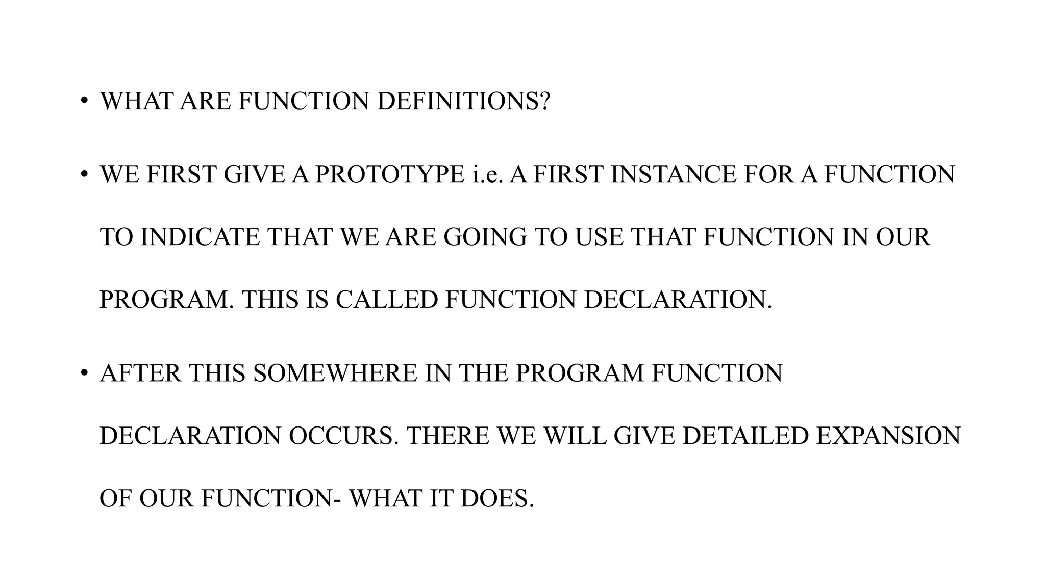 • WHAT ARE FUNCTION DEFINITIONS?
• WE FIRST GIVE A PROTOTYPE i.e. A FIRST INSTANCE FOR A FUNCTION
TO INDICATE THAT WE ARE GOING TO USE THAT FUNCTION IN OUR
PROGRAM. THIS IS CALLED FUNCTION DECLARATION.
• AFTER THIS SOMEWHERE IN THE PROGRAM FUNCTION
DECLARATION OCCURS. THERE WE WILL GIVE DETAILED EXPANSION
OF OUR FUNCTION- WHAT IT DOES.
 