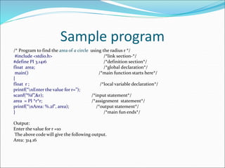Sample program
/* Program to find the area of a circle using the radius r */
#include <stdio.h> /*link section-*/
#define PI 3.1416 /*definition section*/
float area; /*global declaration*/
main() /*main function starts here*/
{
float r ; /*local variable declaration*/
printf(“nEnter the value for r=”);
scanf(“%f”,&r); /*input statement*/
area = PI *r*r; /*assignment statement*/
printf(“nArea: %.2f", area); /*output statement*/
} /*main fun ends*/
Output:
Enter the value for r =10
The above code will give the following output.
Area: 314.16
 