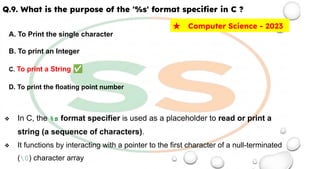 Q.9. What is the purpose of the '%s' format speciﬁer in C ?
A. To Print the single character
B. To print an Integer
C. To print a String ✅
D. To print the floating point number
❖ In C, the %s format specifier is used as a placeholder to read or print a
string (a sequence of characters).
❖ It functions by interacting with a pointer to the first character of a null-terminated
(0) character array
★ Computer Science - 2023
 