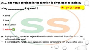 Q.10. The value obtained in the function is given back to main by
using __________ keyword. ?
A.Static
B. New
C. Non- Volatile
D. Return ✅
❖ In programming, the return keyword is used to send a value back from a function to the
calling code (like main).
❖ It terminates the function execution and passes control along with any specified value.
★ UP LT - 2026
 