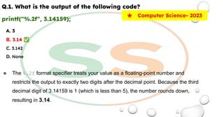Q.1. What is the output of the following code?
printf("%.2f", 3.14159);
A. 3
B. 3.14 ✅
C. 3.142
D. None
❖ The %.2f format specifier treats your value as a floating-point number and
restricts the output to exactly two digits after the decimal point. Because the third
decimal digit of 3.14159 is 1 (which is less than 5), the number rounds down,
resulting in 3.14.
★ Computer Science- 2023
 