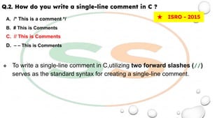 Q.2. How do you write a single-line comment in C ?
A. /* This is a comment */
B. # This is Comments
C. // This is Comments
D. – – This is Comments
❖ To write a single-line comment in C,utilizing two forward slashes (//)
serves as the standard syntax for creating a single-line comment.
★ ISRO - 2015
 