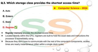 Q.3. Which storage class provides the shortest access time?
A. Auto
B. Extern
C. Static
D. Register✅
❖ Register memory provides the shortest access time.
❖ Located directly within the CPU, registers are built to hold the exact data and instructions the
processor is immediately using.
❖ Because they don't have to communicate with the rest of the computer's components, access
times are nearly instantaneous (often within a single clock cycle).
★ Computer Science - 2024
 