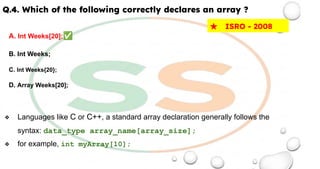 Q.4. Which of the following correctly declares an array ?
A. Int Weeks[20];✅
B. Int Weeks;
C. Int Weeks{20};
D. Array Weeks[20];
❖ Languages like C or C++, a standard array declaration generally follows the
syntax: data_type array_name[array_size];
❖ for example, int myArray[10];
★ ISRO - 2008
 