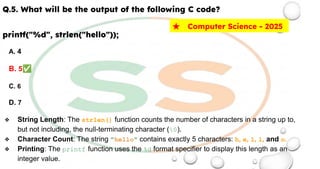 Q.5. What will be the output of the following C code?
printf("%d", strlen("hello"));
A. 4
B. 5✅
C. 6
D. 7
❖ String Length: The strlen() function counts the number of characters in a string up to,
but not including, the null-terminating character (0).
❖ Character Count: The string "hello" contains exactly 5 characters: h, e, l, l, and o.
❖ Printing: The printf function uses the %d format specifier to display this length as an
integer value.
★ Computer Science - 2025
 
