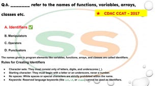 Q.6. _______ refer to the names of functions, variables, arrays,
classes etc.
A. Identifiers ✅
B. Manipulators
C. Operators
D. Punctuators
The names given to program elements like variables, functions, arrays, and classes are called identifiers.
Rules for Creating Identifiers
● Character sets: They must consist only of letters, digits, and underscores (_).
● Starting character: They must begin with a letter or an underscore, never a number.
● No spaces: White spaces or special characters are strictly prohibited within the name.
● Keywords: Reserved language keywords (like int, if, or class) cannot be used as identifiers.
★ CDAC CCAT - 2017
 