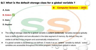 Q.7. What is the default storage class for a global variable ?
A. Auto
B. Extern ✅
C. Static
D. Register
❖ The default storage class for a global variable is extern (external). Variables declared globally
have a static duration and are allocated in the data segment of memory. By default, they are
visible to all files in the program and automatically initialized to 0.
❖ If a global variable is declared but not defined, C treats it as an `extern` variable by default. `extern`
variables are accessible throughout the entire program, making them global in nature.
★ Computer Science - 2023
 