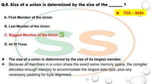 Q.8. Size of a union is determined by the size of the _____ ?
A. First Member of the Union
B. Last Member of the Union
C. Biggest Member of the Union ✅
D. All Of These
❖ The size of a union is determined by the size of its largest member.
❖ Because all members in a union share the exact same memory space, the compiler
allocates enough memory to accommodate the largest data type, plus any
necessary padding for byte alignment
★ TCS - 2026
 