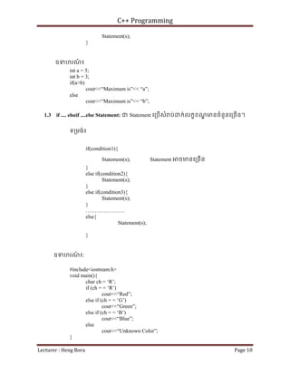 C++ Programming
Lecturer : Heng Bora Page 10
Statement(s);
}
ឧទហរណ
៍ ៖
int a = 5;
int b = 3;
if(a>b)
cout<<“Maximum is”<< “a”;
else
cout<<“Maximum is”<< “b”;
1.3 if .... elseif ....else Statement: ជ Statement េ្របើសំ ប់ ក់លកខខណ
្ឌ មនចំនួនេ្រចើន។
ទ្រមង់៖
if(condition1){
Statement(s); Statement ចមនេ្រចើន
}
else if(condition2){
Statement(s);
}
else if(condition3){
Statement(s);
}
………………….
else{
Statement(s);
}
ឧទហរណ
៍ ៖:
#include<iostream.h>
void main(){
char ch = ‘R’;
if (ch = = ‘R’)
cout<<“Red”;
else if (ch = = ‘G’)
cout<<“Green”;
else if (ch = = ‘B’)
cout<<“Blue”;
else
cout<<“Unknown Color”;
}
 