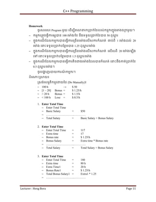 C++ Programming
Lecturer : Heng Bora Page 11
Homework
ចូរសរេសរ Program មួយ េដើមបីគណនរក្របក់ែខរបស់កមមករកនុងេ ងច្រកមួយ។
− កមមករ្រតូវេធ្វើករឲយបន 100 េម៉ង/ែខ នឹងទទួល្របក់ែខបន 50 ដុ ្ល រ
− កនុងករណ
ី ែដលកមមករបនេធ្វើករេ្រចើនេម៉ ងេលើសករកំណត់ ចប់ពី 1 េម៉ ងដល់ 20
េម៉ង េនះទទួល្របក់បែនថមបន 1.25 ដុ ្ល រ/េម៉ង
− កនុងករណ
ី ែដលកមមករបនេធ្វើករេ្រចើនេម៉ ងេលើសករកំណត់ េលើសពី 20 េម៉ងេឡើង
េទ េនះទទួល្របក់បែនថមបន 1.5 ដុ ្ល រ/េម៉ង
− កនុងករណ
ី ែដលកមមករបនេធ្វើករតិចជងេម៉ ងែដលបនកំណត់ េនះនឹងកត់្របក់ែខ
0.5 ដុ ្ល រ/េម៉ ង។
ចូរបង
្ហ ញរបយករណ
៍ កមមករ។
ដំេ ះ្រ យ៖
្រសង់សមមតិកមមេ យៃដ (Do Manually)៖
− 100 h → $ 50
− [1 – 20] Bonus = $ 1.25/h
− > 20 h Bonus = $ 1.5/h
− < 100 h Lose = $ 0.5/h
1. Enter Total Time
− Enter Total Time
− Basic Salary = $50
− ….……………………..…………
− Total Salary = Basic Salary + Bonus Salary
2. Enter Total Time
− Enter Total Time = 117
− Extra time = 17
− Bonus rate = $ 1.25/h
− Bonus Salary = Extra time * Bonus rate
− ….……………………..…………
− Total Salary = Total Salary + Bonus Salary
3. Enter Total Time
− Enter Total Time = 180
− Extra time = 80 h
− Extra Time1 = 20 h
− Bonus Rate1 = $ 1.25/h
− Total Bonus Salary1 = Extra1 * 1.25
− ….……………………..…………
 