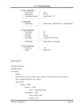 C++ Programming
Lecturer : Heng Bora Page 12
4. Enter Total Time
− Extra Time2 = 60 h
− Bonus Rate2 = $ 1.5/h
− Total Bonus Salary2 = Extra Time2 * 1.5
− ….……………………..…………
5. Total Salary
− Total Salary = Basic Salary + Bonus Salary1 + Bonus Salary2
− ….……………………..…………
6. Enter Total Time
− Total Time = 80
− Lost Time = 20
− Lost Rate = $ 0.5/h
− Lost Salary = Lose Rate * Lose Time
− ….……………………..…………
− Total Salary = Basic Salary * Lost Salary
7. Enter Total Time
− Total Time = - 70
− Output = Input Valid
ដំេ ះ្រ យ
#include<iostream.h>
#include<conio.h>
void main(){
clrscr();
float total_t,extra_t,bonus_r,bonus_s,bonus_r2,bonus_s2,extra_t2,lose_t,lose_r,lose_s,total_s;
cout<<"Enter Total Time=";cin>>total_t;
if(total_t>0){
if(total_t>=100){
if(total_t = =100)
cout<<"Total Salary=$50";
else if(total_t<=120){
extra_t=total_t-100;
bonus_r=1.25;
 