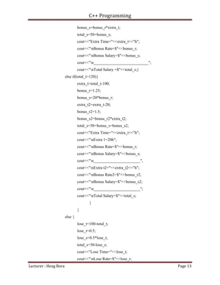 C++ Programming
Lecturer : Heng Bora Page 13
bonus_s=bonus_r*extra_t;
total_s=50+bonus_s;
cout<<"Extra Time="<<extra_t<<"h";
cout<<"nBonus Rate=$"<<bonus_r;
cout<<"nBonus Salary=$"<<bonus_s;
cout<<"n___________________________";
cout<<"nTotal Salary =$"<<total_s;}
else if(total_t>120){
extra_t=total_t-100;
bonus_r=1.25;
bonus_s=20*bonus_r;
extra_t2=extra_t-20;
bonus_r2=1.5;
bonus_s2=bonus_r2*extra_t2;
total_s=50+bonus_s+bonus_s2;
cout<<"Extra Time="<<extra_t<<"h";
cout<<"nExtra 1=20h";
cout<<"nBonus Rate=$"<<bonus_r;
cout<<"nBonus Salary=$"<<bonus_s;
cout<<"n_______________________",
cout<<"nExtra t2="<<extra_t2<<"h";
cout<<"nBonus Rate2=$"<<bonus_r2;
cout<<"nBonus Salary=$"<<bonus_s2;
cout<<"n_______________________";
cout<<"nTotal Salary=$"<<total_s;
}
}
else {
lose_t=100-total_t;
lose_r=0.5;
lose_s=0.5*lose_t;
total_s=50-lose_s;
cout<<"Lose Time="<<lose_t;
cout<<"nLose Rate=$"<<lose_r;
 