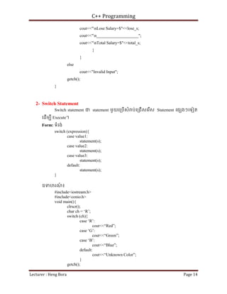 C++ Programming
Lecturer : Heng Bora Page 14
cout<<"nLose Salary=$"<<lose_s;
cout<<"n____________________";
cout<<"nTotal Salary=$"<<total_s;
}
}
else
cout<<"Invalid Input";
getch();
}
2- Switch Statement
Switch statement ជ statement មួយេ្របើសំ ប់េ្រជើសេរើស Statement េផ ងៗេទៀត
េដើមបី Execute។
Form: ទំរង់
switch (expression){
case value1:
statement(s);
case value2:
statement(s);
case value3:
statement(s);
default:
statement(s);
}
ឧទហរណ
៍ ៖
#include<iostream.h>
#include<conio.h>
void main(){
clrscr();
char ch = ‘R’;
switch (ch){
case ‘R’:
cout<<“Red”;
case ‘G’:
cout<<“Green”;
case ‘B’:
cout<<“Blue”;
default:
cout<<“Unknown Color”;
}
getch();
 