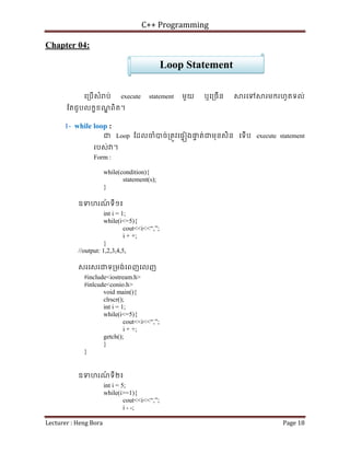 C++ Programming
Lecturer : Heng Bora Page 18
Chapter 04:
េ្របើសំ ប់ execute statement មួយ ឬេ្រចើន រេទ រមករហូតទល់
ែតជួបលកខខណ
្ឌ ពិត។
1- while loop :
ជ Loop ែដលចំបច់្រតូវេផទ ងផ
ទ ត់ជមុនសិន េទើប execute statement
របស់ ។
Form :
while(condition){
statement(s);
}
ឧទហរណ
៍ ទី១៖
int i = 1;
while(i<=5){
cout<<i<<“,”;
i + +;
}
//output: 1,2,3,4,5,
សរេសរជទ្រមង់េពញេលញ
#include<iostream.h>
#inlcude<conio.h>
void main(){
clrscr();
int i = 1;
while(i<=5){
cout<<i<<“,”;
i + +;
getch();
}
}
ឧទហរណ
៍ ទី២៖
int i = 5;
while(i>=1){
cout<<i<<“,”;
i - -;
Loop Statement
 