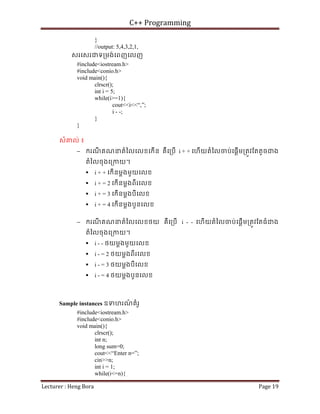 C++ Programming
Lecturer : Heng Bora Page 19
}
//output: 5,4,3,2,1,
សរេសរជទ្រមង់េពញេលញ
#include<iostream.h>
#include<conio.h>
void main(){
clrscr();
int i = 5;
while(i>=1){
cout<<i<<“,”;
i - -;
}
}
សំគល់ ៖
− ករណ
ី គណនតំៃលេលខេកើន គឺេ្របើ i + + េហើយតំៃលចប់េផ្តើម្រតូវែតតូចជង
តំៃលចុងេ្រកយ។
 i + + េកើនម្តងមួយេលខ
 i + = 2 េកើនម្តងពីរេលខ
 i + = 3 េកើនម្តងបីេលខ
 i + = 4 េកើនម្តងបួនេលខ
− ករណ
ី គណនតំៃលេលខថយ គឺេ្របើ i - - េហើយតំៃលចប់េផ្តើម្រតូវែតធំជង
តំៃលចុងេ្រកយ។
 i - - ថយម្តងមួយេលខ
 i - = 2 ថយម្តងពីរេលខ
 i - = 3 ថយម្តងបីេលខ
 i - = 4 ថយម្តងបួនេលខ
Sample instances ឧទហរណ
៍ គំរូ
#include<iostream.h>
#include<conio.h>
void main(){
clrscr();
int n;
long sum=0;
cout<<“Enter n=”;
cin>>n;
int i = 1;
while(i<=n){
 