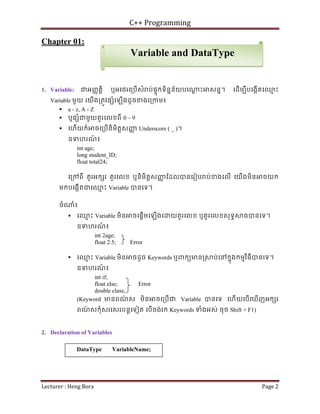 C++ Programming
Lecturer : Heng Bora Page 2
Chapter 01:
1. Variable: ជអញញតិ្ត ឬអេថរេ្របើសំ ប់ផទុកទិននន័យបេ ្ត ះ សនន។ េដើមបីបេងកើតេឈ
ម ះ
Variable មួយ េយើង្រតូវផ ំេឡើងដូចខងេ្រកម៖
 a - z, A - Z
 ឬផ ំជមួយតួរេលខពី 0 – 9
 េហើយក៏ ចេ្របើនិមិត្តសញ
ញ Underscore ( _ )។
ឧទហរណ
៍ ៖
int age;
long student_ID;
float total24;
េ្រកពី តួរអក រ តួរេលខ ឬនិមិត្តសញ
ញ ែដលបនេរៀប ប់ខងេលើ េយើងមិន ចយក
មកបេងកើតជេឈ
ម ះ Variable បនេទ។
ចំ ំ៖
 េឈ
ម ះ Variable មិន ចេផ្តើមេឡើងេ យតួរេលខ ឬតួរេលខសុទធ ធបនេទ។
ឧទហរណ
៍ ៖
int 2age;
float 2.5; Error
 េឈ
ម ះ Variable មិន ចដូច Keywords ឬពកយមន្រ ប់េនកនុងកមមវិធីបនេទ។
ឧទហរណ
៍ ៖
int if;
float else; Error
double class;
(Keyword មនពណ
៌ ស មិន ចេ្របើជ Variable បនេទ េហើយេបើេឃើញអក រ
ពណ
៌ សកុំសរេសរបន្តេទៀត េបើចង់រក Keywords ទំងអស់ ចុច Shift + F1)
2. Declaration of Variables
DataType VariableName;
Variable and DataType
 
