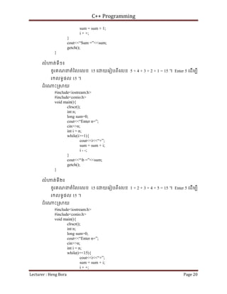C++ Programming
Lecturer : Heng Bora Page 20
sum = sum + 1;
i + +;
}
cout<<“Sum =”<<sum;
getch();
}
លំ ត់ទី១៖
ចូរគណនតំៃលេលខ 15 េ យេរៀបពីេលខ 5 + 4 + 3 + 2 + 1 = 15 ។ Enter 5 េដើមបី
រកលទធផល 15 ។
ដំេ ះ្រ យ
#include<iostream.h>
#include<conio.h>
void main(){
clrscr();
int n;
long sum=0;
cout<<“Enter n=”;
cin>>n;
int i = n;
while(i>=1){
cout<<i<<“+”;
sum = sum + i;
i - -;
}
cout<<“b =”<<sum;
getch();
}
លំ ត់ទី២៖
ចូរគណនតំៃលេលខ 15 េ យេរៀបពីេលខ 1 + 2 + 3 + 4 + 5 = 15 ។ Enter 5 េដើមបី
រកលទធផល 15 ។
ដំេ ះ្រ យ
#include<iostream.h>
#include<conio.h>
void main(){
clrscr();
int n;
long sum=0;
cout<<“Enter n=”;
cin>>n;
int i = n;
while(i=<15){
cout<<i<<“+”;
sum = sum + i;
i + +;
 