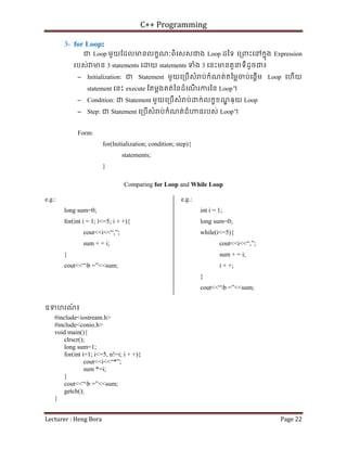 C++ Programming
Lecturer : Heng Bora Page 22
3- for Loop:
ជ Loop មួយែដលមនលកខណៈពិេសសជង Loop ដៃទ េ្រពះេនកនុង Expression
របស់ មន 3 statements េ យ statements ទំង 3 េនះមនតួនទីដូចជ៖
− Initialization: ជ Statement មួយេ្របើសំ ប់កំណត់តៃម្លចប់េផ្តើម Loop េហើយ
statement េនះ execute ែតម្តងគត់ៃនដំេណ
ើ រករៃន Loop។
− Condition: ជ Statement មួយេ្របើសំ ប់ ក់លកខខណ
្ឌ ឲ្យ Loop
− Step: ជ Statement េ្របើសំ ប់កំណត់ជំ នរបស់ Loop។
Form:
for(Initialization; condition; step){
statements;
}
Comparing for Loop and While Loop
e.g.:
long sum=0;
for(int i = 1; i<=5; i + +){
cout<<i<<“,”;
sum + = i;
}
cout<<“b =”<<sum;
e.g.:
int i = 1;
long sum=0;
while(i<=5){
cout<<i<<“,”;
sum + = i;
i + +;
}
cout<<“b =”<<sum;
ឧទហរណ
៍ ៖
#include<iostream.h>
#include<conio.h>
void main(){
clrscr();
long sum=1;
for(int i=1; i<=5, n!=i; i + +){
cout<<i<<“*”;
sum *=i;
}
cout<<“b =”<<sum;
getch();
}
 