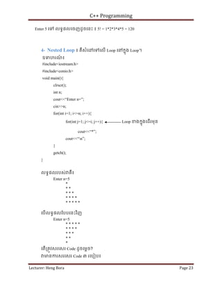 C++ Programming
Lecturer: Heng Bora Page 23
Enter 5 េទ លទធផលេចញដូចេនះ ៖ 5! = 1*2*3*4*5 = 120
4- Nested Loop ៖ គឺសំេ េទេលើ Loop េនកនុង Loop។
ឧទហរណ
៍ ៖
#include<iostream.h>
#include<conio.h>
void main(){
clrscr();
int n;
cout<<“Enter n=”;
cin>>n;
for(int i=1; i<=n; i++){
for(int j=1; j<=i; j++){ Loop ខងកនុងេដើរមុន
cout<<“*”;
cout<<“n”;
}
getch();
}
លទធផលរបស់ គឺ៖
Enter n=5
*
* *
* * *
* * * *
* * * * *
េបើលទធផលែបបេនះវិញ
Enter n=5
* * * * *
* * * *
* * *
* *
*
េតើ្រតូវសរេសរ Code ដូចេម្តច?
មនករសរេសរ Code ៣ រេបៀប៖
 