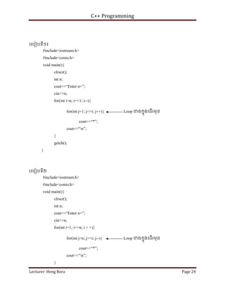 C++ Programming
Lecturer: Heng Bora Page 24
រេបៀបទី១៖
#include<iostream.h>
#include<conio.h>
void main(){
clrscr();
int n;
cout<<“Enter n=”;
cin>>n;
for(int i=n; i=<1; i--){
for(int j=1; j<=i; j++){ Loop ខងកនុងេដើរមុន
cout<<“*”;
cout<<“n”;
}
getch();
}
រេបៀបទី២
#include<iostream.h>
#include<conio.h>
void main(){
clrscr();
int n;
cout<<“Enter n=”;
cin>>n;
for(int i=1; i<=n; i + +){
for(int j=n; j>=i; j--){ Loop ខងកនុងេដើរមុន
cout<<“*”;
cout<<“n”;
}
 