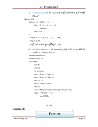 C++ Programming
Lecturer: Heng Bora Page 26
ii. Continue statement ៖ ជ statement មួយេ្របើសំ ប់ចកេចញពីរំលង1ជុំ
ៃន Loop។
ឧទរហរណ
៍ ៖
for(int i=1; i<=1000; i + +){
if(i = = 5; ¦¦ i = = 9; ¦¦ i = = 10)
continue;
cout<<i<<“,”;
}
// output: 1, 2, 3, 4, 6, 7, 8, 11, 12, …, 1000,
// skip: 5, 9, 10,
(េគេ្រចើនសរេសរេនកនុងកមមវិធីេឆ
ន ត Loto)
iii. Goto label statement ៖ ជ statement មួយេ្របើសំ ប់ execute េទកន់
Label ែដល េយើងបនកំណត់។
#include<iostream.h>
#include<conio.h>
void main(){
BACK:
clrscr();
int a, b, sum;
cout<<“Enter a=”; cin>>a;
cout<<“Enter b=”; cin>>b;
sum = a +b;
cout<<“Sum =”<<sum;
char ch;
cout<<“Do you want to continue[Y/N]?”; cin>>ch;
if(ch = = ‘Y’ ¦¦ ch = = ‘y’)
goto BACK;
}
The End!
Chapter 05:
Function
 
