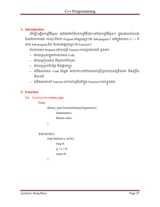C++ Programming
Lecturer: Heng Bora Page 27
1. Introduction
េដើមបីបេងកើតកមមវិធីមួយ េគែតងែតបំែបកកមមវិធីេនះេទជកមមវិធីតូចៗ កនុងេគលបំណង
ែបងែចកករងរ ករពុះបំែបក Program េគឲយេឈ
ម ះថ Sub-program។ េនកនុងភ C + + ក៏
មន Sub-program ែដរ ែដលេគឲយេឈ
ម ះថ Function។
ករសរេសរ Program េ យេ្របើ Function មន្របេយជន៍ ដូចជ៖
− ងយ្រសួលកនុងករសរេសរ Code
− ងយ្រសួល ន និងរុករកកំហុស
− ងយ្រសួលែកតំរូវ និងផ
្ល ស់ប្តូរ
− េយើងសរេសរ Code ែតម្តង ចេកះេ យកមកេ្របើ្របស់បនេ្រចើនដង និងេ្រចើន
ទិសេ
− េយើង ចេ Function យកមកេ្របើេនកនុង Function របស់ខ្លួនឯង
2. Function
2.1. Function has return_type:
Form:
Return_type FunctionName(Arguments){
Statement(s);
Return value;
}
ឧទហរណ
៍ ៖
long Sum(int a, int b){
long S;
g = a + b;
return S;
}
 