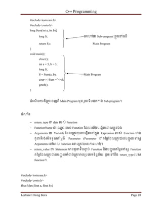 C++ Programming
Lecturer: Heng Bora Page 28
#include<iostream.h>
#include<conio.h>
long Sum(int a, int b){
long S; េគេ ថ Sub-program ្រតូវេនេលើ
return S;s Main Program
}
void main(){
clrscr();
int a = 5, b = 3;
long S;
S = Sum(a, b); Main Program
cout<<“Sum =”<<S;
getch();
}
ដំេណ
ើ រករគឺ្រតូវេចញពី Main Program មុន រួចេទើបមកកន់ Sub-program។
ចំ ំ៖
− return_type ជ data របស់ Function
− FunctionName ជេឈ
ម ះរបស់ Function ែដលេយើងបេងកើតេ យខ្លួនឯង
− Arguments ជ Variable ែដល្រតូវបនបេងកើតេនកនុង Expression របស់ Function មន
តួនទីរង់ចំទទួលតៃម្លពី Parameter (Parameter ជតៃម្លែដល្រតូវបនបញ
ជូ នេទឲយ
Arguments េនេពល Function េនះ្រតូវបនេកះេ )។
− return_value ជ Statement មនតួនទីបញ
ច ប់ Function និងបញ
ជូ នតៃម្លេទឲយ Function
តៃម្លែដល្រតូវបនបញ
ជូ នចំបច់្រតូវមន្របេភទទិននន័យ ដូចេទនឹង return_type របស់
function។
#include<iostream.h>
#include<conio.h>
float Max(float a, float b){
 
