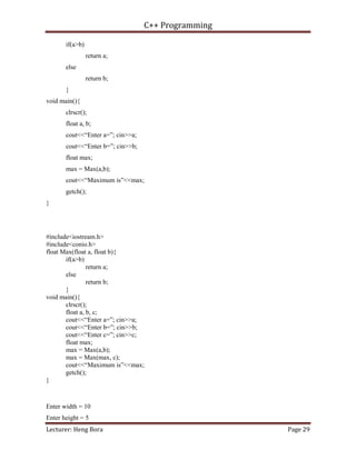 C++ Programming
Lecturer: Heng Bora Page 29
if(a>b)
return a;
else
return b;
}
void main(){
clrscr();
float a, b;
cout<<“Enter a=”; cin>>a;
cout<<“Enter b=”; cin>>b;
float max;
max = Max(a,b);
cout<<“Maximum is”<<max;
getch();
}
#include<iostream.h>
#include<conio.h>
float Max(float a, float b){
if(a>b)
return a;
else
return b;
}
void main(){
clrscr();
float a, b, c;
cout<<“Enter a=”; cin>>a;
cout<<“Enter b=”; cin>>b;
cout<<“Enter c=”; cin>>c;
float max;
max = Max(a,b);
max = Max(max, c);
cout<<“Maximum is”<<max;
getch();
}
Enter width = 10
Enter height = 5
 