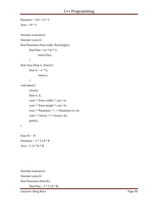 C++ Programming
Lecturer: Heng Bora Page 30
Parameter = (10 + 5) * 2
Area = 10 * 5
#include<iostream.h>
#include<conio.h>
float Parameter (float width, float height){
float Para = (w * h) * 2;
return Para;
}
float Area (float w, float h){
float A = w * h;
return a;
}
void main(){
clrscr();
float w, h;
cout<<“Enter width=”; cin>>w;
cout<<“Enter height=”; cin>>h;
cout<<“Parameter =”; <<Parameter (w, h);
cout<<“nArea =”<<Area(w, h);
getch();
}
Enter R = 10
Parameter = 2 * 3.14 * R
Area = 3.14 * R * R
#include<iostream.h>
#include<conio.h>
float Parameter (float R){
float Para = 2 * 3.14 * R;
 