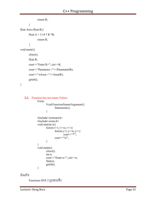 C++ Programming
Lecturer: Heng Bora Page 31
return R;
}
float Area (float R){
float A = 3.14 * R *R;
return R;
}
void main(){
clrscr();
float R;
cout<<“Enter R=”; cin>>R;
cout<<“Parameter =”<<Parameter(R);
cout<<“nArea =”<<Area(R);
getch();
}
2.2. Function has not return Values
Form:
Void FunctionName(Argument){
Statement(s);
}
#include<iostream.h>
#include<conio.h>
void star(int n){
for(int i=1; i<=n; i++){
for(int j=1; j<=n; j++)
cout<<“*”;
cout<<“n”;
}
}
void main(){
clrscr();
int n;
cout<<“Enter n=”; cin>>n;
Star(s);
getch();
}
ចំ ំ៖
Functions មន 2 ្របេភទគឺ៖
 