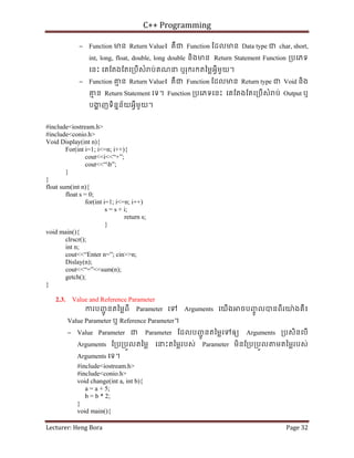 C++ Programming
Lecturer: Heng Bora Page 32
− Function មន Return Value៖ គឺជ Function ែដលមន Data type ជ char, short,
int, long, float, double, long double និងមន Return Statement Function ្របេភទ
េនះ េគែតងែតេ្របើសំ ប់គណន ឬរុករកតៃម្លអ្វីមួយ។
− Function គ
ម ន Return Value៖ គឺជ Function ែដលមន Return type ជ Void និង
គ
ម ន Return Statement េទ។ Function ្របេភទេនះ េគែតងែតេ្របើសំ ប់ Output ឬ
បង
្ហ ញទិននន័យអ្វីមួយ។
#include<iostream.h>
#include<conio.h>
Void Display(int n){
For(int i=1; i<=n; i++){
cout<<i<<“+”;
cout<<“b”;
}
}
float sum(int n){
float s = 0;
for(int i=1; i<=n; i++)
s = s + i;
return s;
}
void main(){
clrscr();
int n;
cout<<“Enter n=”; cin>>n;
Dislay(n);
cout<<“=”<<sum(n);
getch();
}
2.3. Value and Reference Parameter
ករបញ
ជូ នតៃម្លពី Parameter េទ Arguments េយើង ចបញ
ចូ លបនពីរយ៉ងគឺ៖
Value Parameter ឬ Reference Parameter។
− Value Parameter ជ Parameter ែដលបញ
ជូ នតៃម្លេទឲយ Arguments ្របសិនេបើ
Arguments ែ្រប្របួលតៃម្ល េនះតៃម្លរបស់ Parameter មិនែ្រប្របួល មតៃម្លរបស់
Arguments េទ។
#include<iostream.h>
#include<conio.h>
void change(int a, int b){
a = a + 5;
b = b * 2;
}
void main(){
 