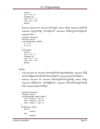C++ Programming
Lecturer: Heng Bora Page 33
clrscr();
int a = 4, b = 3;
change(a, b);
cout<<“A =”<<a;
cout<<“B =”<<b;
getch();
}
− Reference Parameter ជ Parameter ែដលបញ
ជូ ន address េទឲយ Arguments ្របសិនេបើ
Arguments ែ្រប្របួលតៃម្ល េនះតៃម្លរបស់ Parameters នឹងែ្រប្របួល មតៃម្លរបស់
Arguments ែដរ។
#include<iostream.h>
#include<conio.h>
void change(int&a, int&b){
a = a + 5;
b = b * 2;
}
void main(){
clrscr();
int a = 4, b = 3;
change(a, b);
cout<<“A =”<<a;
cout<<“B =”<<b;
getch();
}
ចំ ំ៖
− Value Parameter ជ Parameter ែដលេគេ្របើសំ ប់បញ
ជូ នតៃម្លេទឲយ Arguments េដើមបី
គណនរកអ្វីមួយេ យមិនចំបច់យកតៃម្លរបស់ Arguments ្រតលប់មកវិញេទ។
− Reference Parameter ជ Parameter ែដលេគេ្របើសំ ប់បញ
ជូ នតៃម្ល address េទឲយ
Arguments េដើមបីគណន ឬរកតៃម្លថមីរបស់ Arguments េហើយេគពិតជ្រតូវករតៃម្ល
របស់ Arguments ្រតលប់មកវិញ។
#include<iostream.h>
#include<conio.h>
void Input(int&a, int&b, int&c){
cout<<“Enter a=”; cin>>a;
cout<<“Enter b=”; cin>>b;
cout<<“Enter c=”; cin>>c;
}
int Max(int a, int b){
if(a>b)
return a;
else
return b;
 